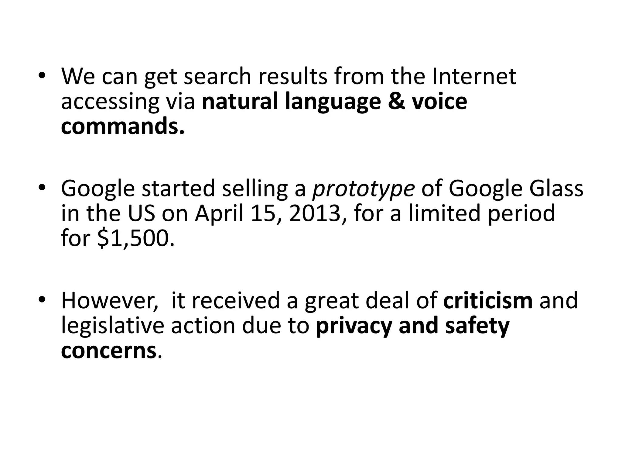 • We can get search results from the Internet
accessing via natural language & voice
commands.
• Google started selling a prototype of Google Glass
in the US on April 15, 2013, for a limited period
for $1,500.
• However, it received a great deal of criticism and
legislative action due to privacy and safety
concerns.
 