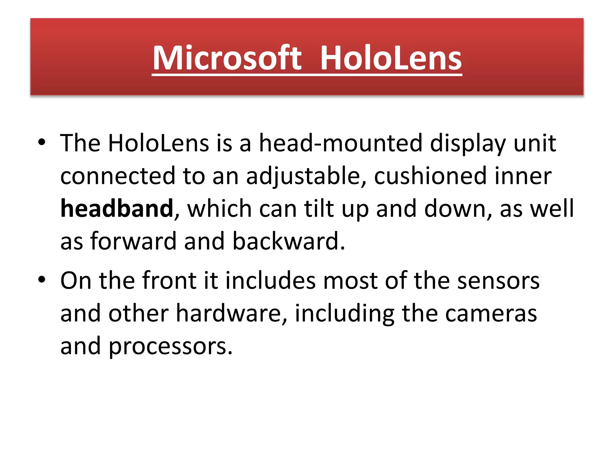 Microsoft HoloLens
• The HoloLens is a head-mounted display unit
connected to an adjustable, cushioned inner
headband, which can tilt up and down, as well
as forward and backward.
• On the front it includes most of the sensors
and other hardware, including the cameras
and processors.
 