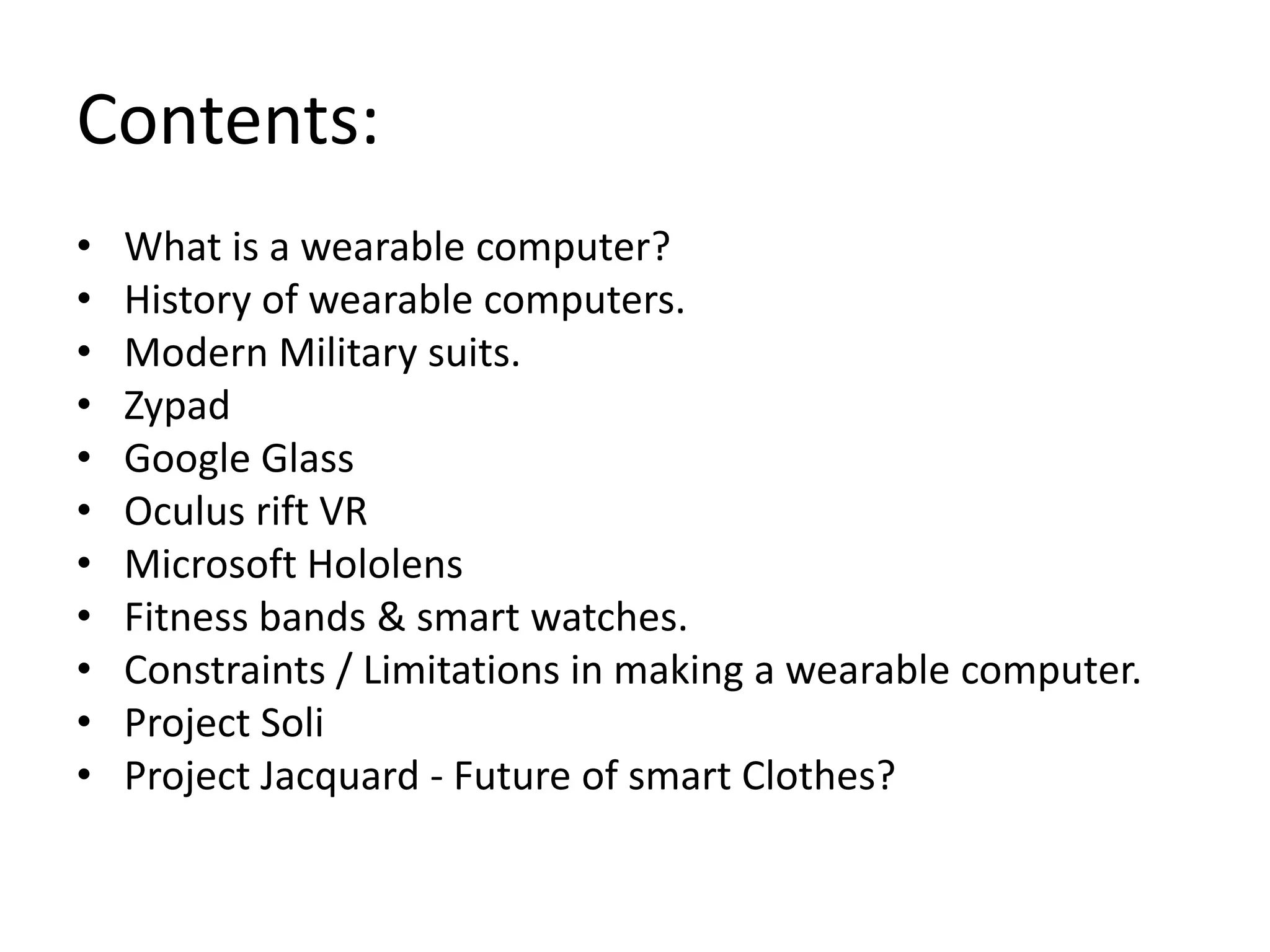 Contents:
• What is a wearable computer?
• History of wearable computers.
• Modern Military suits.
• Zypad
• Google Glass
• Oculus rift VR
• Microsoft Hololens
• Fitness bands & smart watches.
• Constraints / Limitations in making a wearable computer.
• Project Soli
• Project Jacquard - Future of smart Clothes?
 