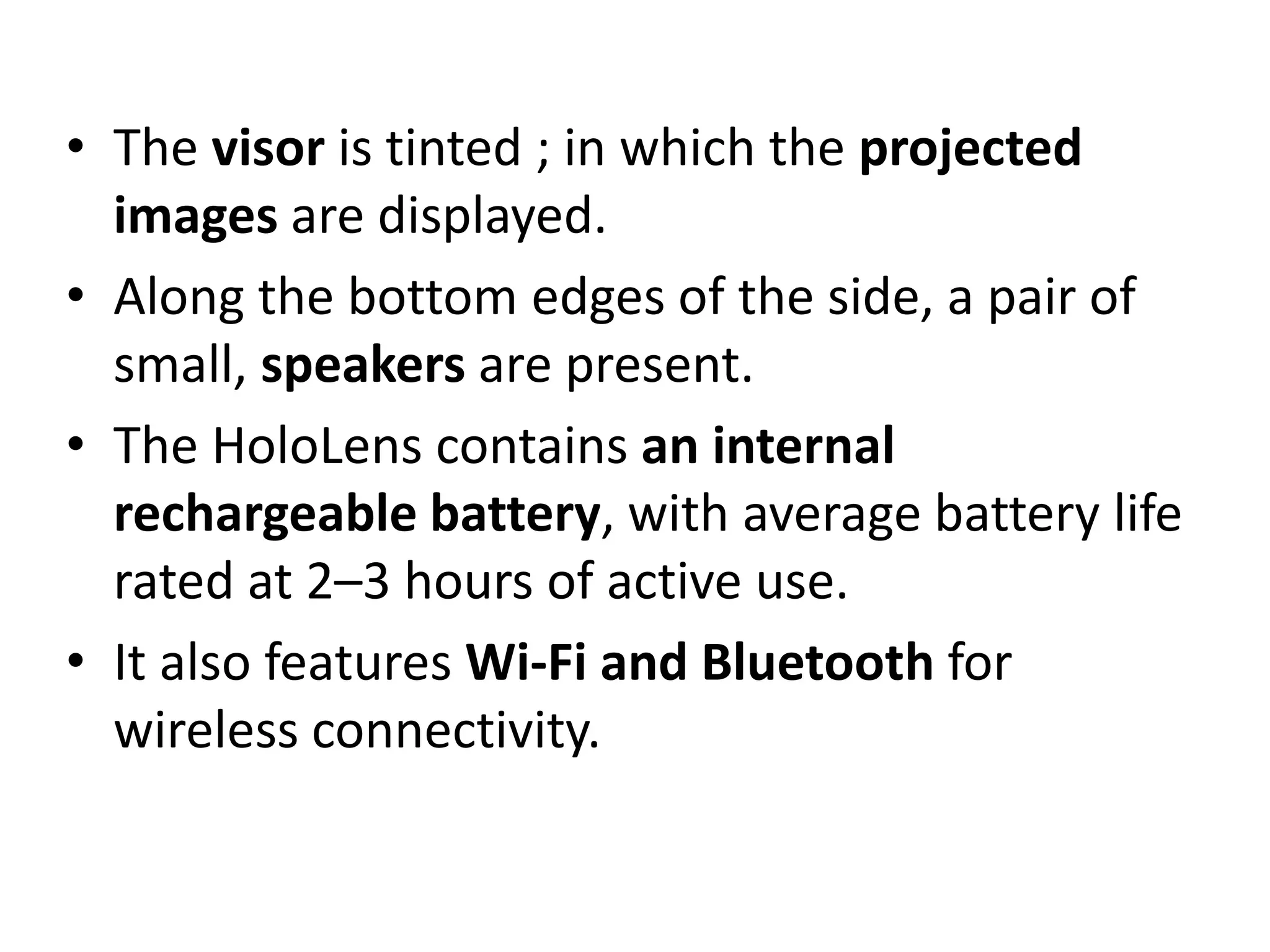 • The visor is tinted ; in which the projected
images are displayed.
• Along the bottom edges of the side, a pair of
small, speakers are present.
• The HoloLens contains an internal
rechargeable battery, with average battery life
rated at 2–3 hours of active use.
• It also features Wi-Fi and Bluetooth for
wireless connectivity.
 