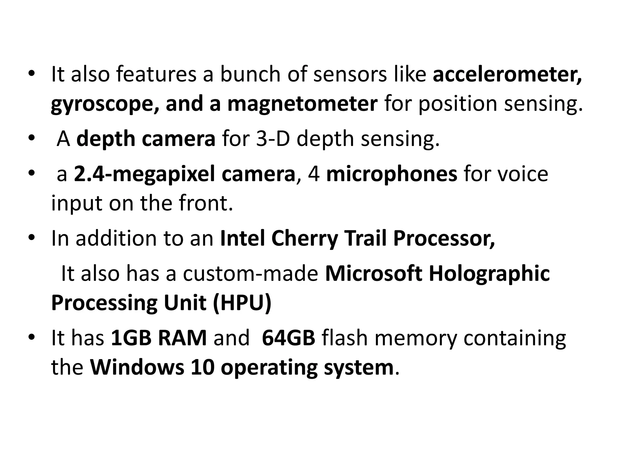 • It also features a bunch of sensors like accelerometer,
gyroscope, and a magnetometer for position sensing.
• A depth camera for 3-D depth sensing.
• a 2.4-megapixel camera, 4 microphones for voice
input on the front.
• In addition to an Intel Cherry Trail Processor,
It also has a custom-made Microsoft Holographic
Processing Unit (HPU)
• It has 1GB RAM and 64GB flash memory containing
the Windows 10 operating system.
 