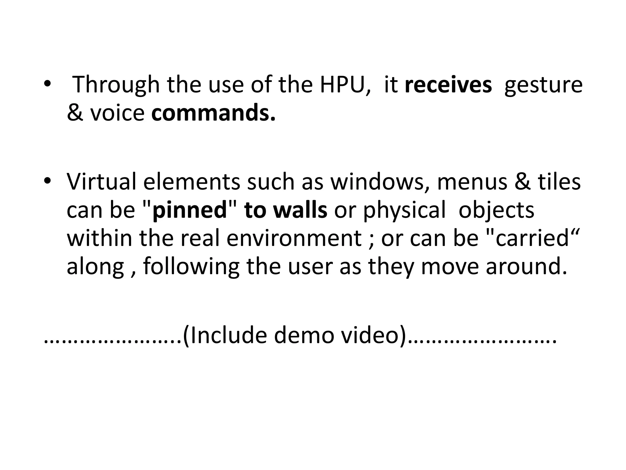 • Through the use of the HPU, it receives gesture
& voice commands.
• Virtual elements such as windows, menus & tiles
can be "pinned" to walls or physical objects
within the real environment ; or can be "carried“
along , following the user as they move around.
…………………..(Include demo video)…………………….
 