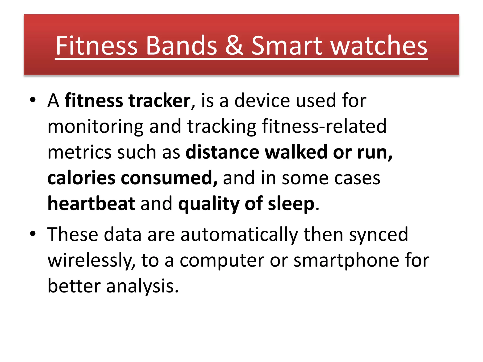Fitness Bands & Smart watches
• A fitness tracker, is a device used for
monitoring and tracking fitness-related
metrics such as distance walked or run,
calories consumed, and in some cases
heartbeat and quality of sleep.
• These data are automatically then synced
wirelessly, to a computer or smartphone for
better analysis.
 
