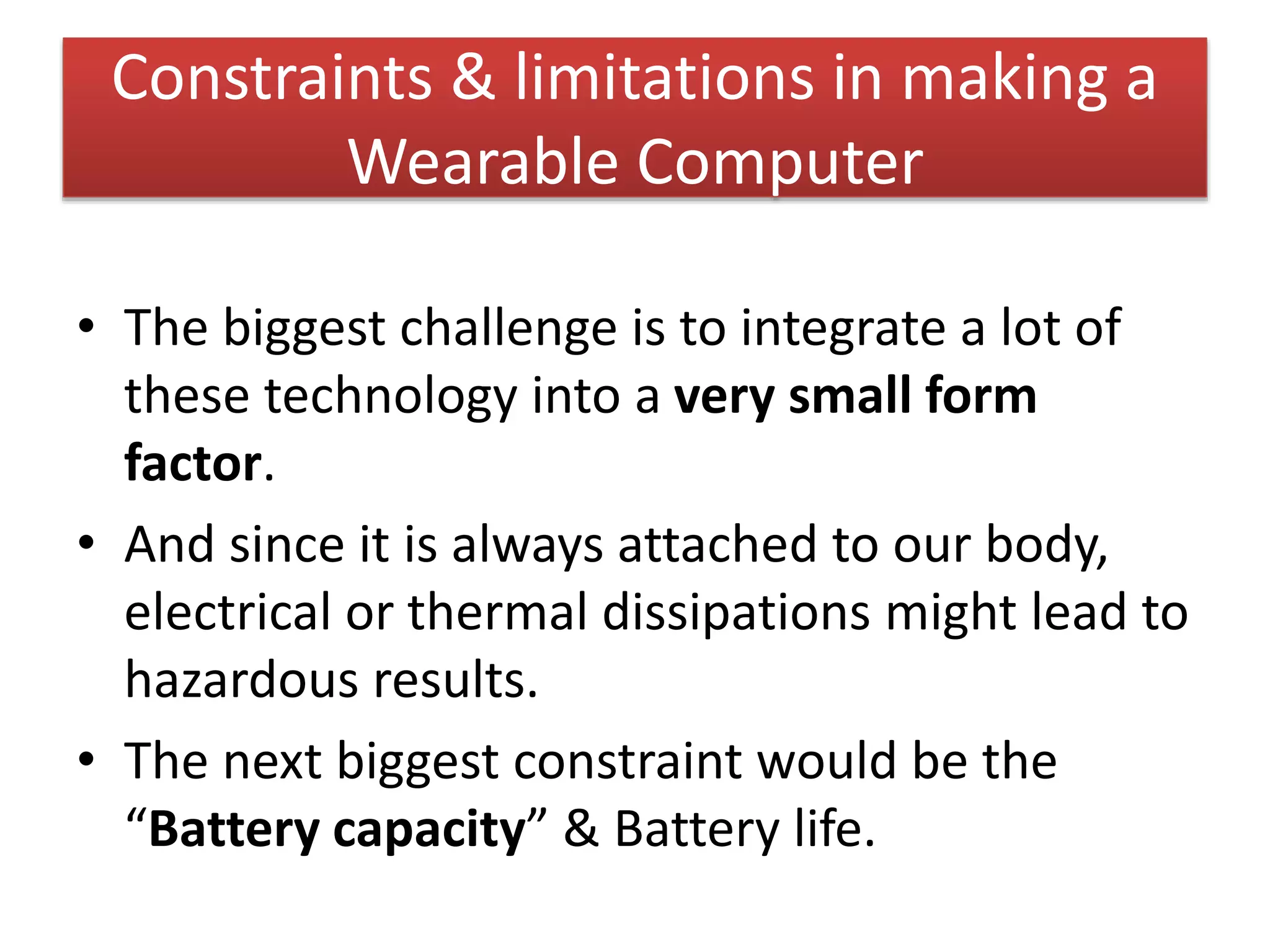 Constraints & limitations in making a
Wearable Computer
• The biggest challenge is to integrate a lot of
these technology into a very small form
factor.
• And since it is always attached to our body,
electrical or thermal dissipations might lead to
hazardous results.
• The next biggest constraint would be the
“Battery capacity” & Battery life.
 