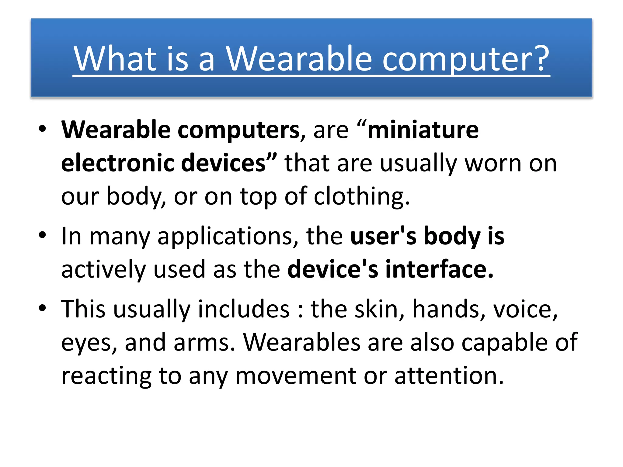 What is a Wearable computer?
• Wearable computers, are “miniature
electronic devices” that are usually worn on
our body, or on top of clothing.
• In many applications, the user's body is
actively used as the device's interface.
• This usually includes : the skin, hands, voice,
eyes, and arms. Wearables are also capable of
reacting to any movement or attention.
 