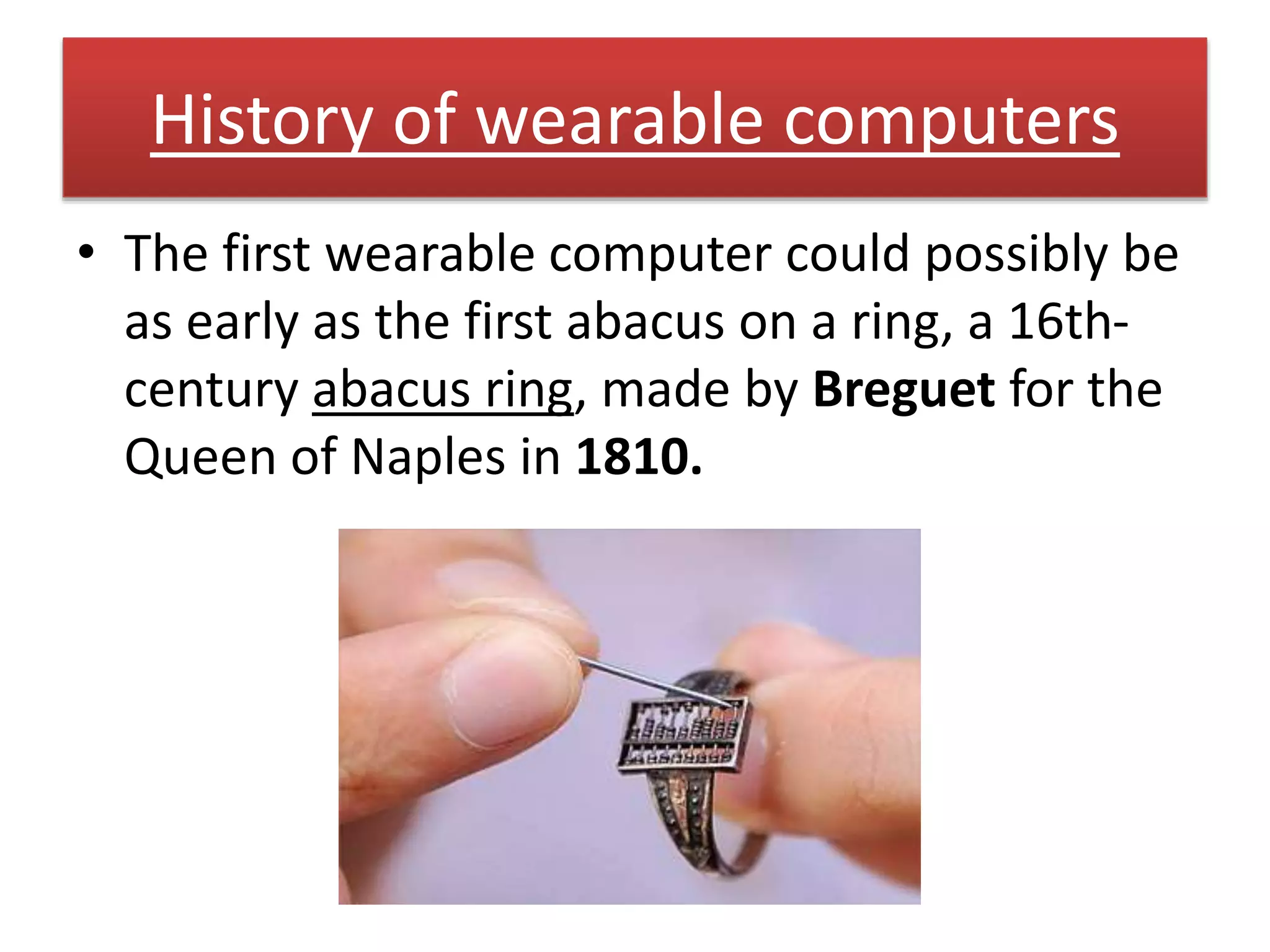 History of wearable computers
• The first wearable computer could possibly be
as early as the first abacus on a ring, a 16th-
century abacus ring, made by Breguet for the
Queen of Naples in 1810.
 