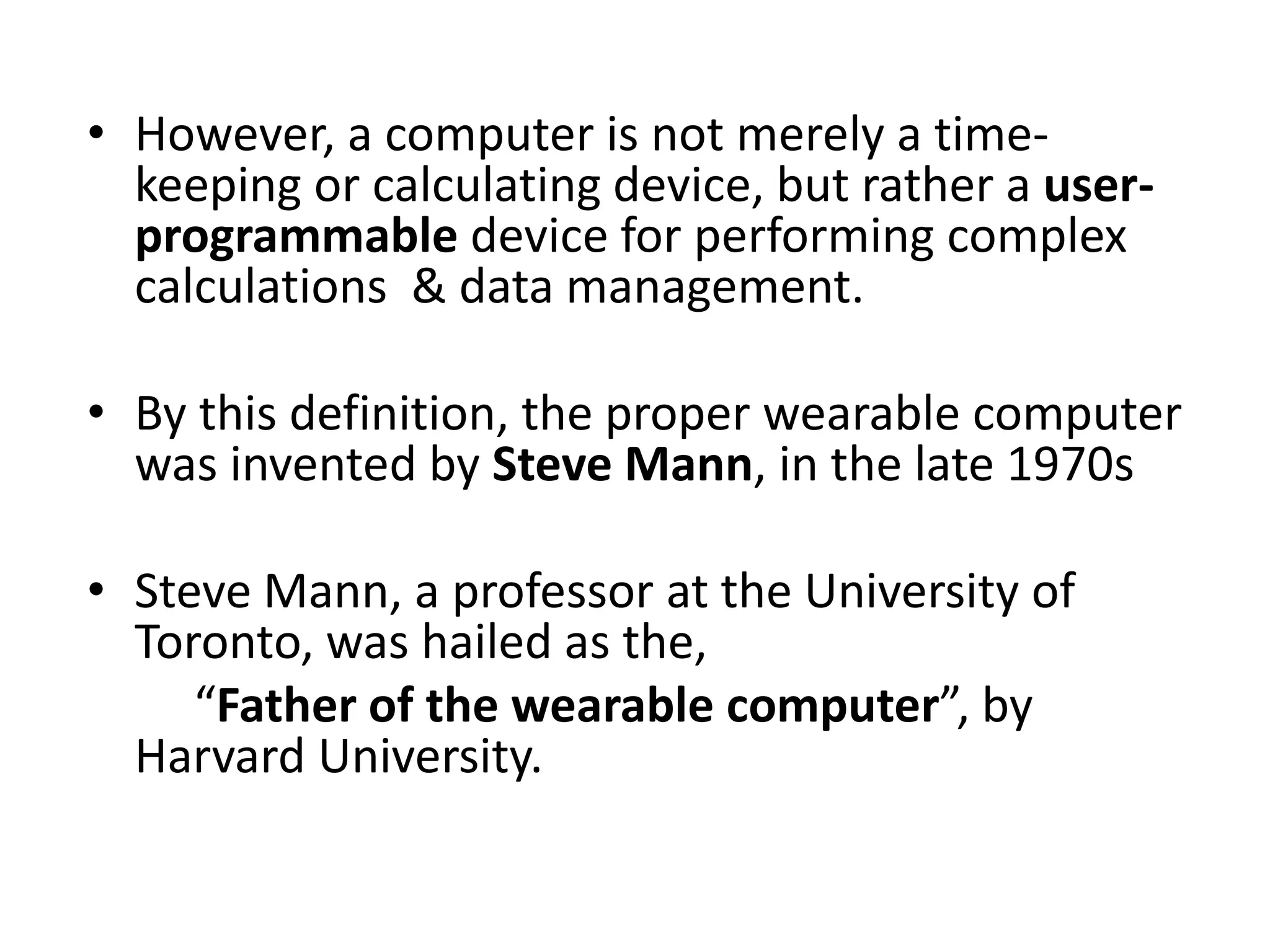 • However, a computer is not merely a time-
keeping or calculating device, but rather a user-
programmable device for performing complex
calculations & data management.
• By this definition, the proper wearable computer
was invented by Steve Mann, in the late 1970s
• Steve Mann, a professor at the University of
Toronto, was hailed as the,
“Father of the wearable computer”, by
Harvard University.
 