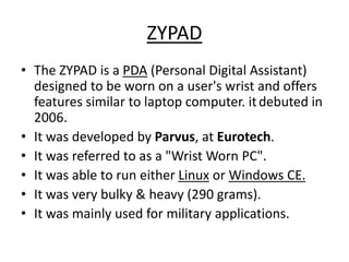 ZYPAD
• The ZYPAD is a PDA (Personal Digital Assistant)
designed to be worn on a user's wrist and offers
features similar to laptop computer. itdebuted in
2006.
• It was developed by Parvus, at Eurotech.
• It was referred to as a "Wrist Worn PC".
• It was able to run either Linux or Windows CE.
• It was very bulky & heavy (290 grams).
• It was mainly used for military applications.
 