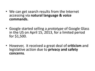 • We can get search results from the Internet
accessing via natural language & voice
commands.
• Google started selling a prototype of Google Glass
in the US on April 15, 2013, for a limited period
for $1,500.
• However, it received a great deal of criticism and
legislative action due to privacy and safety
concerns.
 