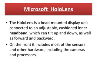 Microsoft HoloLens
• The HoloLens is a head-mounted display unit
connected to an adjustable, cushioned inner
headband, which can tilt up and down, as well
as forward and backward.
• On the front it includes most of the sensors
and other hardware, including the cameras
and processors.
 