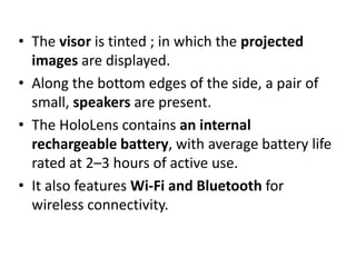 • The visor is tinted ; in which the projected
images are displayed.
• Along the bottom edges of the side, a pair of
small, speakers are present.
• The HoloLens contains an internal
rechargeable battery, with average battery life
rated at 2–3 hours of active use.
• It also features Wi-Fi and Bluetooth for
wireless connectivity.
 