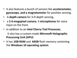 • It also features a bunch of sensors like accelerometer,
gyroscope, and a magnetometer for position sensing.
• A depth camera for 3-D depth sensing.
• a 2.4-megapixel camera, 4 microphones for voice
input on the front.
• In addition to an Intel Cherry Trail Processor,
It also has a custom-made Microsoft Holographic
Processing Unit (HPU)
• It has 1GB RAM and 64GB flash memory containing
the Windows 10 operating system.
 