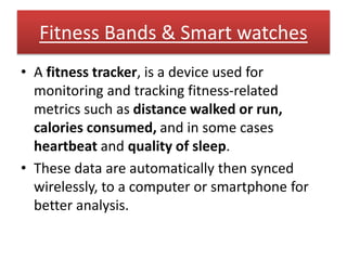 Fitness Bands & Smart watches
• A fitness tracker, is a device used for
monitoring and tracking fitness-related
metrics such as distance walked or run,
calories consumed, and in some cases
heartbeat and quality of sleep.
• These data are automatically then synced
wirelessly, to a computer or smartphone for
better analysis.
 