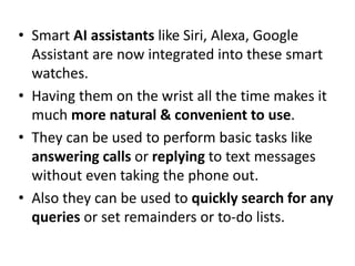 • Smart AI assistants like Siri, Alexa, Google
Assistant are now integrated into these smart
watches.
• Having them on the wrist all the time makes it
much more natural & convenient to use.
• They can be used to perform basic tasks like
answering calls or replying to text messages
without even taking the phone out.
• Also they can be used to quickly search for any
queries or set remainders or to-do lists.
 