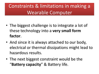 Constraints & limitations in making a
Wearable Computer
• The biggest challenge is to integrate a lot of
these technology into a very small form
factor.
• And since it is always attached to our body,
electrical or thermal dissipations might lead to
hazardous results.
• The next biggest constraint would be the
“Battery capacity” & Battery life.
 