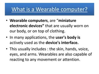What is a Wearable computer?
• Wearable computers, are “miniature
electronic devices” that are usually worn on
our body, or on top of clothing.
• In many applications, the user's body is
actively used as the device's interface.
• This usually includes : the skin, hands, voice,
eyes, and arms. Wearables are also capable of
reacting to any movement or attention.
 