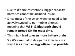 • Due to it’s size restrictions, bigger capacity
batteries cannot be included inside.
• Since most of the smart watches need to be
actively synced to our mobile phones ;
meaning that Wi-Fi & Bluetooth should
remain turned ON for most time.
• This might lead to even more battery drain.
• So, it’s essential to design the internals in a
way it is as much energy efficient as possible.
 