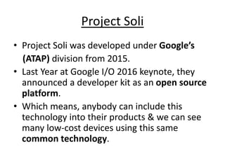 Project Soli
• Project Soli was developed under Google’s
(ATAP) division from 2015.
• Last Year at Google I/O 2016 keynote, they
announced a developer kit as an open source
platform.
• Which means, anybody can include this
technology into their products & we can see
many low-cost devices using this same
common technology.
 
