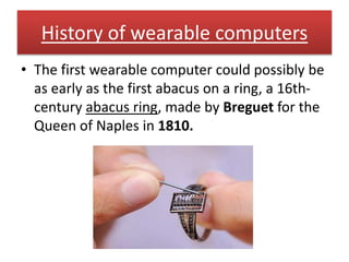 History of wearable computers
• The first wearable computer could possibly be
as early as the first abacus on a ring, a 16th-
century abacus ring, made by Breguet for the
Queen of Naples in 1810.
 