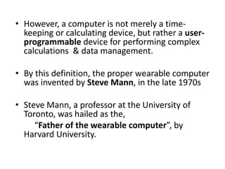 • However, a computer is not merely a time-
keeping or calculating device, but rather a user-
programmable device for performing complex
calculations & data management.
• By this definition, the proper wearable computer
was invented by Steve Mann, in the late 1970s
• Steve Mann, a professor at the University of
Toronto, was hailed as the,
“Father of the wearable computer”, by
Harvard University.
 