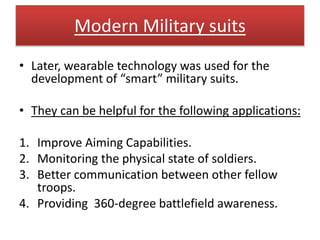 Modern Military suits
• Later, wearable technology was used for the
development of “smart” military suits.
• They can be helpful for the following applications:
1. Improve Aiming Capabilities.
2. Monitoring the physical state of soldiers.
3. Better communication between other fellow
troops.
4. Providing 360-degree battlefield awareness.
 