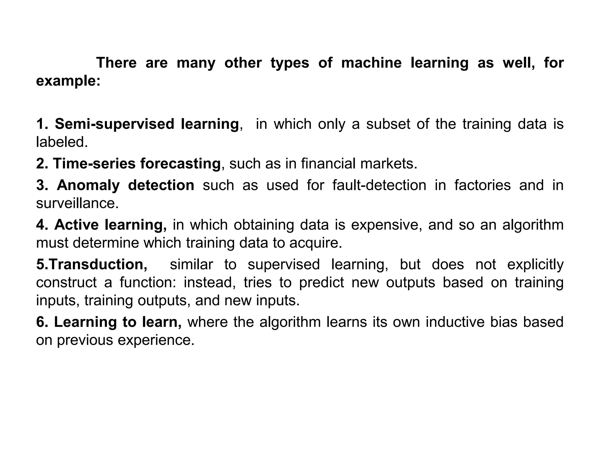 There are many other types of machine learning as well, for
example:
1. Semi-supervised learning, in which only a subset of the training data is
labeled.
2. Time-series forecasting, such as in financial markets.
3. Anomaly detection such as used for fault-detection in factories and in
surveillance.
4. Active learning, in which obtaining data is expensive, and so an algorithm
must determine which training data to acquire.
5.Transduction, similar to supervised learning, but does not explicitly
construct a function: instead, tries to predict new outputs based on training
inputs, training outputs, and new inputs.
6. Learning to learn, where the algorithm learns its own inductive bias based
on previous experience.
 