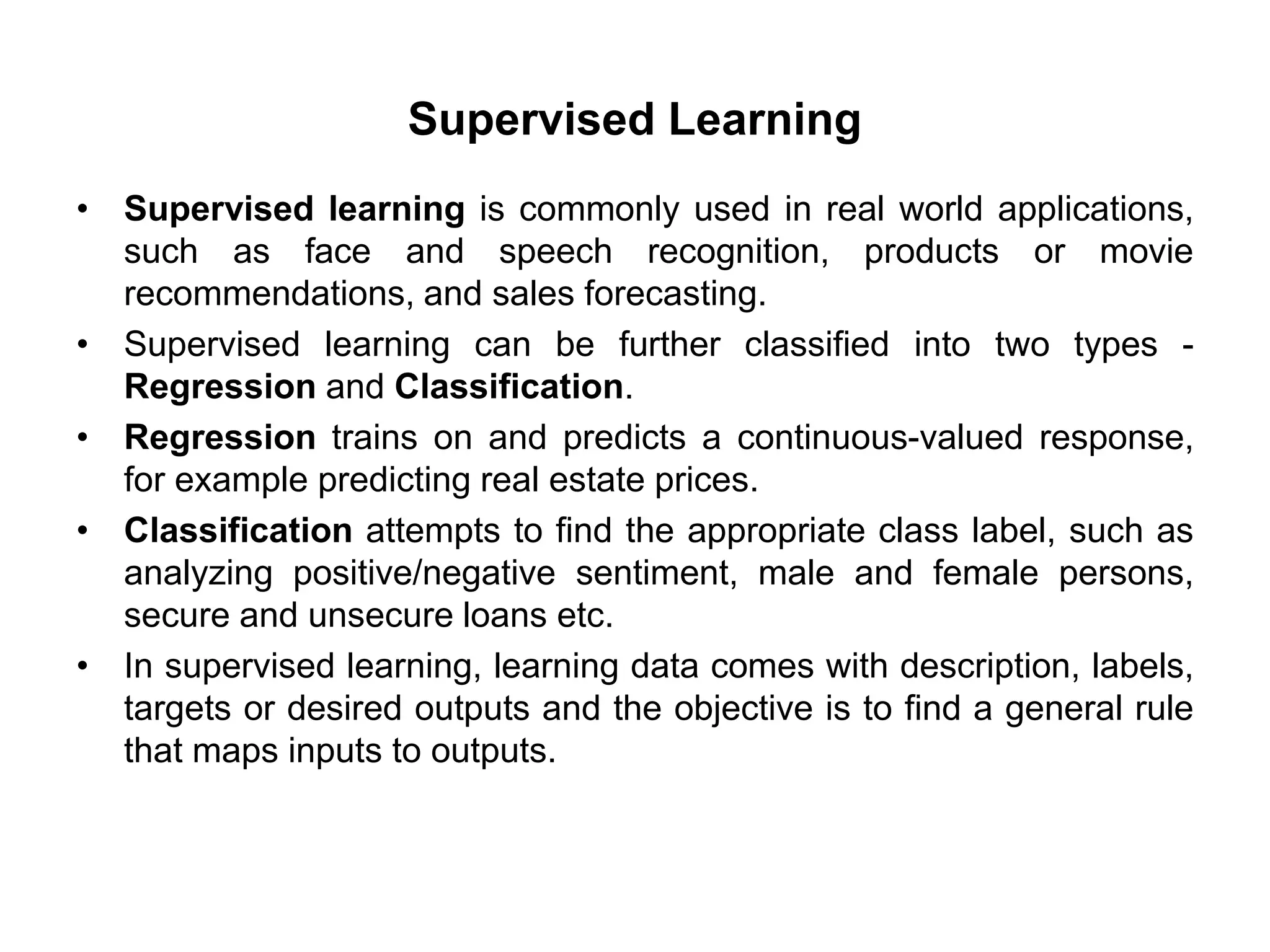 Supervised Learning
• Supervised learning is commonly used in real world applications,
such as face and speech recognition, products or movie
recommendations, and sales forecasting.
• Supervised learning can be further classified into two types -
Regression and Classification.
• Regression trains on and predicts a continuous-valued response,
for example predicting real estate prices.
• Classification attempts to find the appropriate class label, such as
analyzing positive/negative sentiment, male and female persons,
secure and unsecure loans etc.
• In supervised learning, learning data comes with description, labels,
targets or desired outputs and the objective is to find a general rule
that maps inputs to outputs.
 