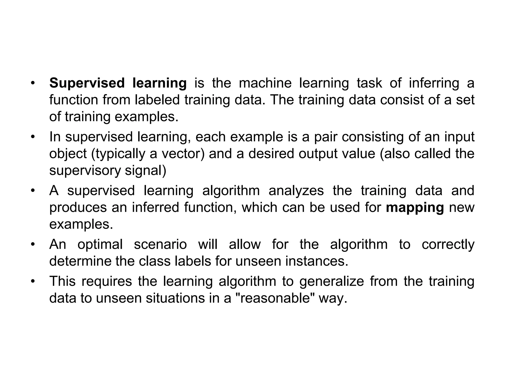 • Supervised learning is the machine learning task of inferring a
function from labeled training data. The training data consist of a set
of training examples.
• In supervised learning, each example is a pair consisting of an input
object (typically a vector) and a desired output value (also called the
supervisory signal)
• A supervised learning algorithm analyzes the training data and
produces an inferred function, which can be used for mapping new
examples.
• An optimal scenario will allow for the algorithm to correctly
determine the class labels for unseen instances.
• This requires the learning algorithm to generalize from the training
data to unseen situations in a "reasonable" way.
 