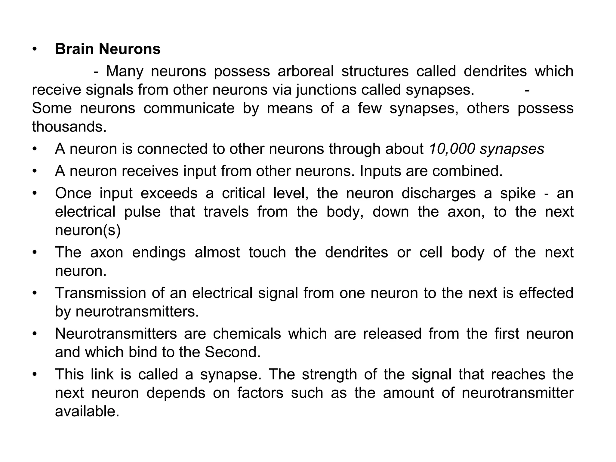 • Brain Neurons
- Many neurons possess arboreal structures called dendrites which
receive signals from other neurons via junctions called synapses. -
Some neurons communicate by means of a few synapses, others possess
thousands.
• A neuron is connected to other neurons through about 10,000 synapses
• A neuron receives input from other neurons. Inputs are combined.
• Once input exceeds a critical level, the neuron discharges a spike ‐ an
electrical pulse that travels from the body, down the axon, to the next
neuron(s)
• The axon endings almost touch the dendrites or cell body of the next
neuron.
• Transmission of an electrical signal from one neuron to the next is effected
by neurotransmitters.
• Neurotransmitters are chemicals which are released from the first neuron
and which bind to the Second.
• This link is called a synapse. The strength of the signal that reaches the
next neuron depends on factors such as the amount of neurotransmitter
available.
 