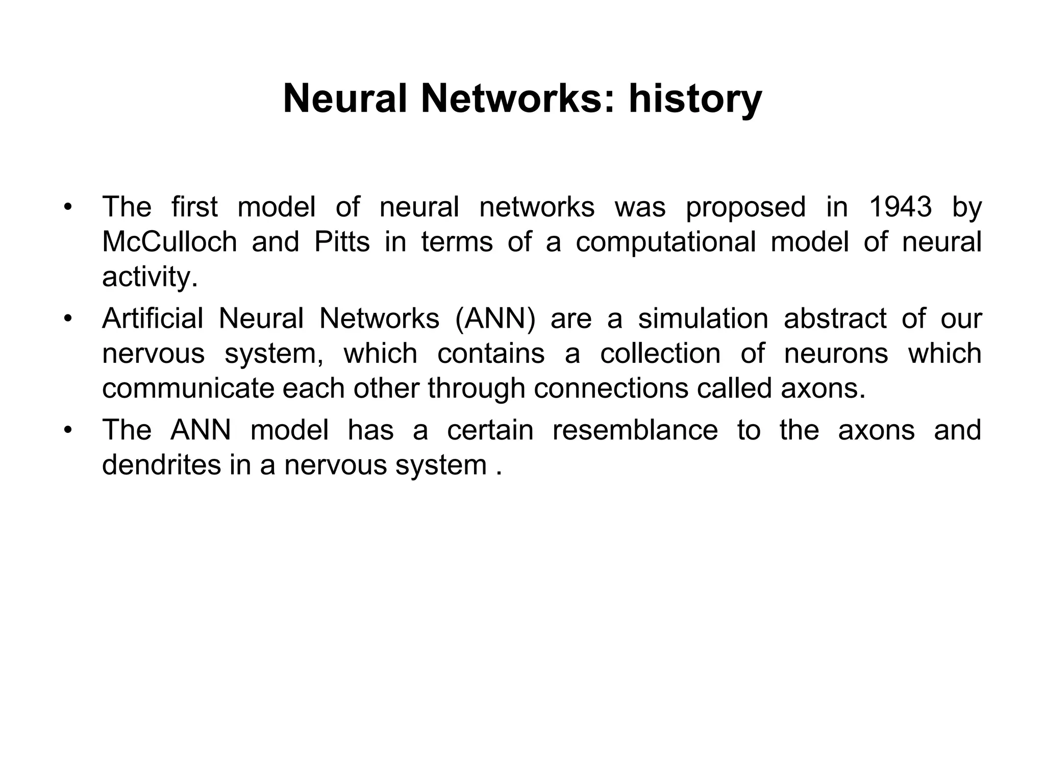 Neural Networks: history
• The first model of neural networks was proposed in 1943 by
McCulloch and Pitts in terms of a computational model of neural
activity.
• Artificial Neural Networks (ANN) are a simulation abstract of our
nervous system, which contains a collection of neurons which
communicate each other through connections called axons.
• The ANN model has a certain resemblance to the axons and
dendrites in a nervous system .
 