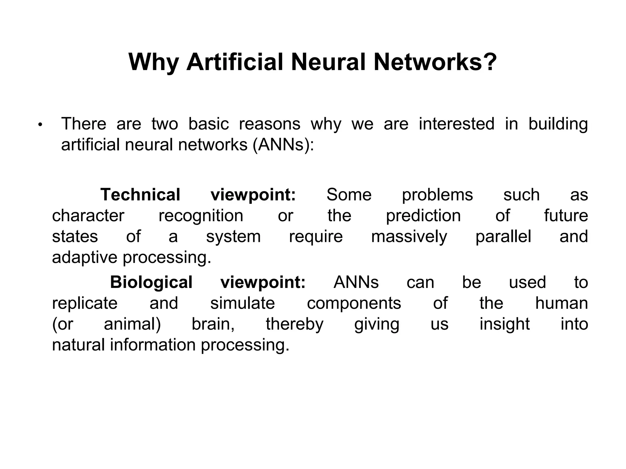 Why Artificial Neural Networks?
• There are two basic reasons why we are interested in building
artificial neural networks (ANNs):
Technical viewpoint: Some problems such as
character recognition or the prediction of future
states of a system require massively parallel and
adaptive processing.
Biological viewpoint: ANNs can be used to
replicate and simulate components of the human
(or animal) brain, thereby giving us insight into
natural information processing.
 