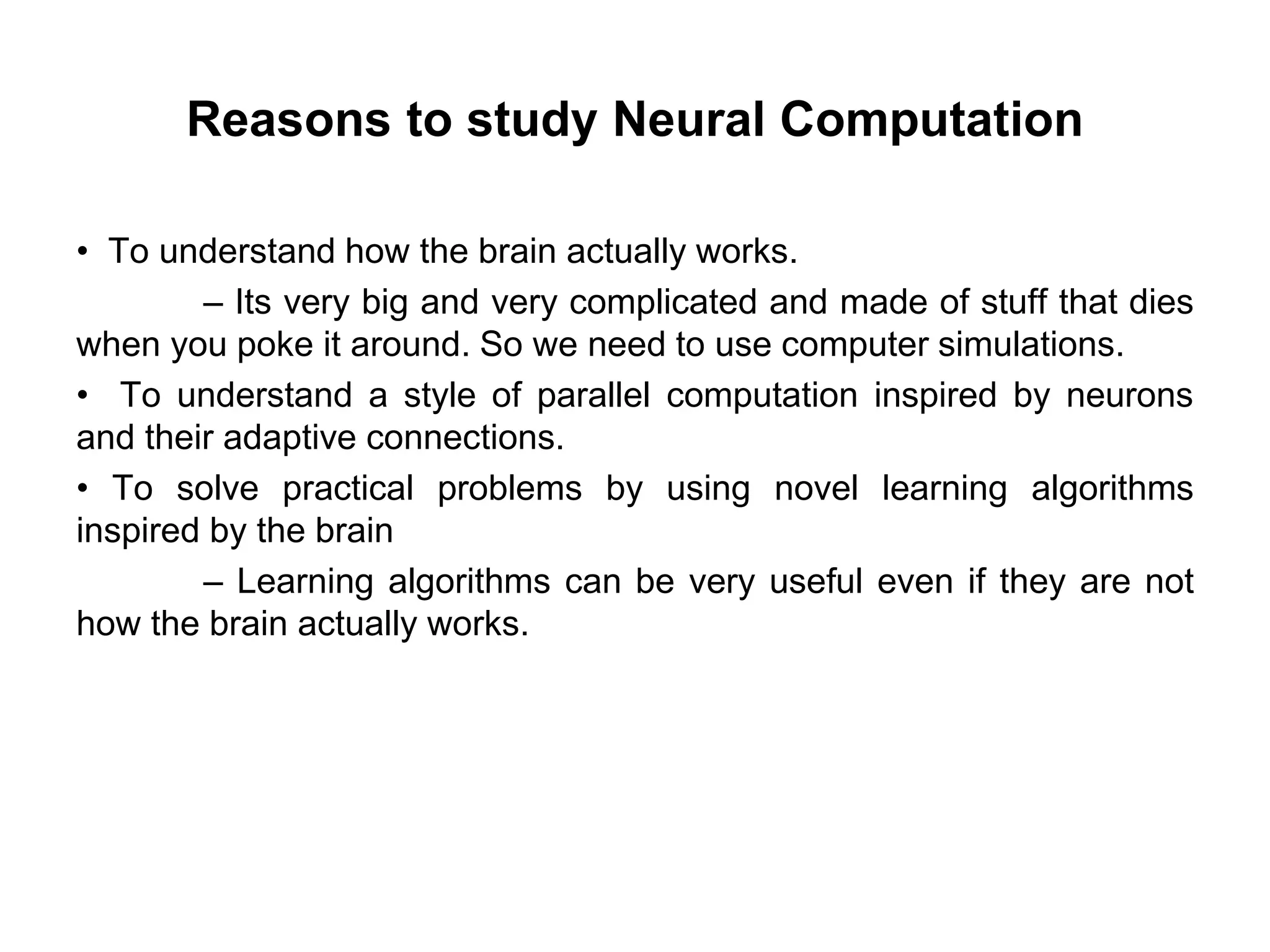 Reasons to study Neural Computation
• To understand how the brain actually works.
– Its very big and very complicated and made of stuff that dies
when you poke it around. So we need to use computer simulations.
• To understand a style of parallel computation inspired by neurons
and their adaptive connections.
• To solve practical problems by using novel learning algorithms
inspired by the brain
– Learning algorithms can be very useful even if they are not
how the brain actually works.
 