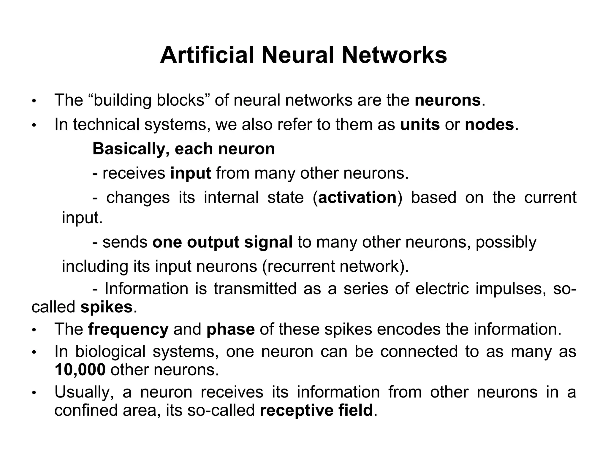 Artificial Neural Networks
• The “building blocks” of neural networks are the neurons.
• In technical systems, we also refer to them as units or nodes.
Basically, each neuron
- receives input from many other neurons.
- changes its internal state (activation) based on the current
input.
- sends one output signal to many other neurons, possibly
including its input neurons (recurrent network).
- Information is transmitted as a series of electric impulses, so-
called spikes.
• The frequency and phase of these spikes encodes the information.
• In biological systems, one neuron can be connected to as many as
10,000 other neurons.
• Usually, a neuron receives its information from other neurons in a
confined area, its so-called receptive field.
 