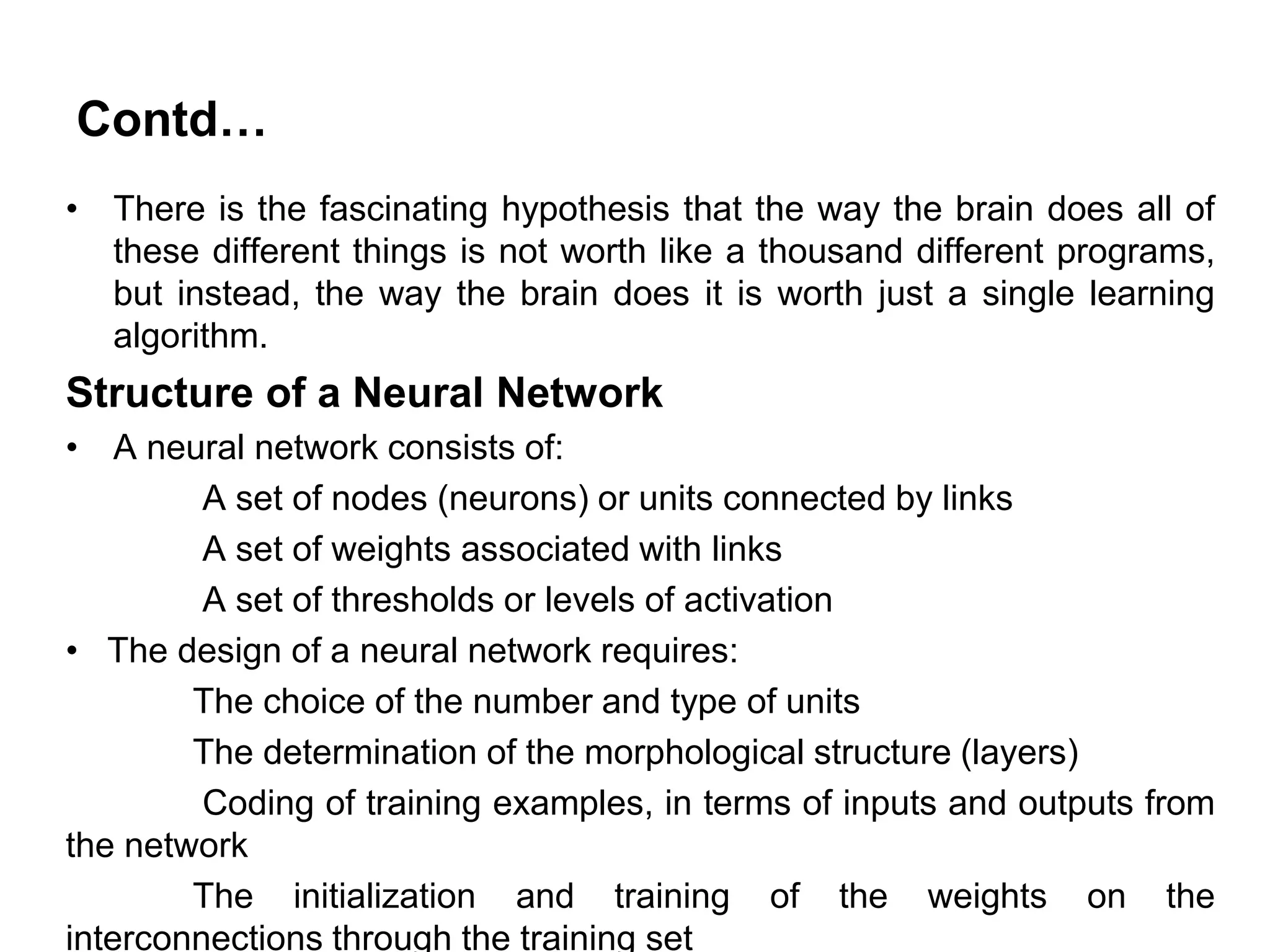 Contd…
• There is the fascinating hypothesis that the way the brain does all of
these different things is not worth like a thousand different programs,
but instead, the way the brain does it is worth just a single learning
algorithm.
Structure of a Neural Network
• A neural network consists of:
A set of nodes (neurons) or units connected by links
A set of weights associated with links
A set of thresholds or levels of activation
• The design of a neural network requires:
The choice of the number and type of units
The determination of the morphological structure (layers)
Coding of training examples, in terms of inputs and outputs from
the network
The initialization and training of the weights on the
interconnections through the training set
 