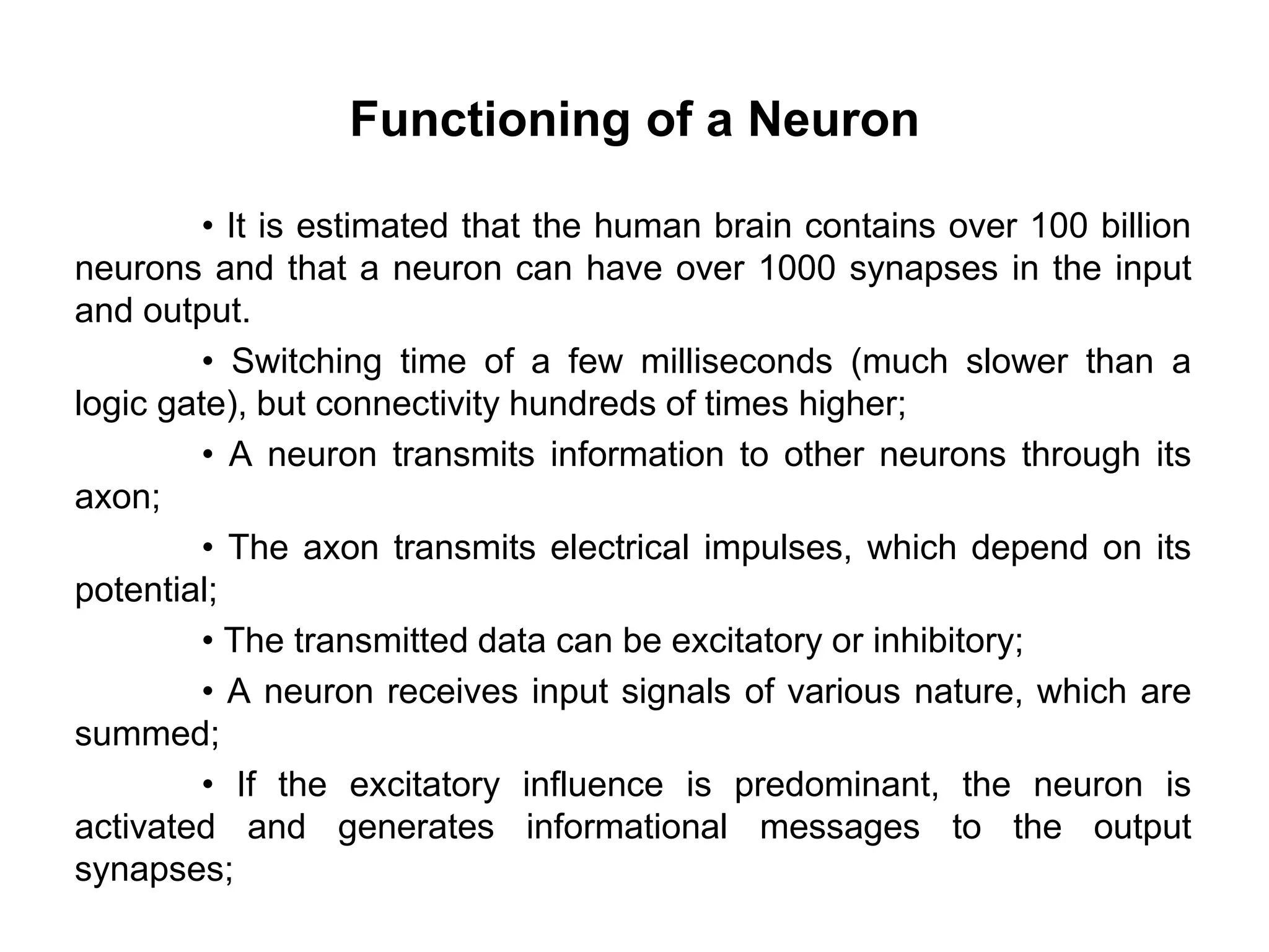 Functioning of a Neuron
• It is estimated that the human brain contains over 100 billion
neurons and that a neuron can have over 1000 synapses in the input
and output.
• Switching time of a few milliseconds (much slower than a
logic gate), but connectivity hundreds of times higher;
• A neuron transmits information to other neurons through its
axon;
• The axon transmits electrical impulses, which depend on its
potential;
• The transmitted data can be excitatory or inhibitory;
• A neuron receives input signals of various nature, which are
summed;
• If the excitatory influence is predominant, the neuron is
activated and generates informational messages to the output
synapses;
 