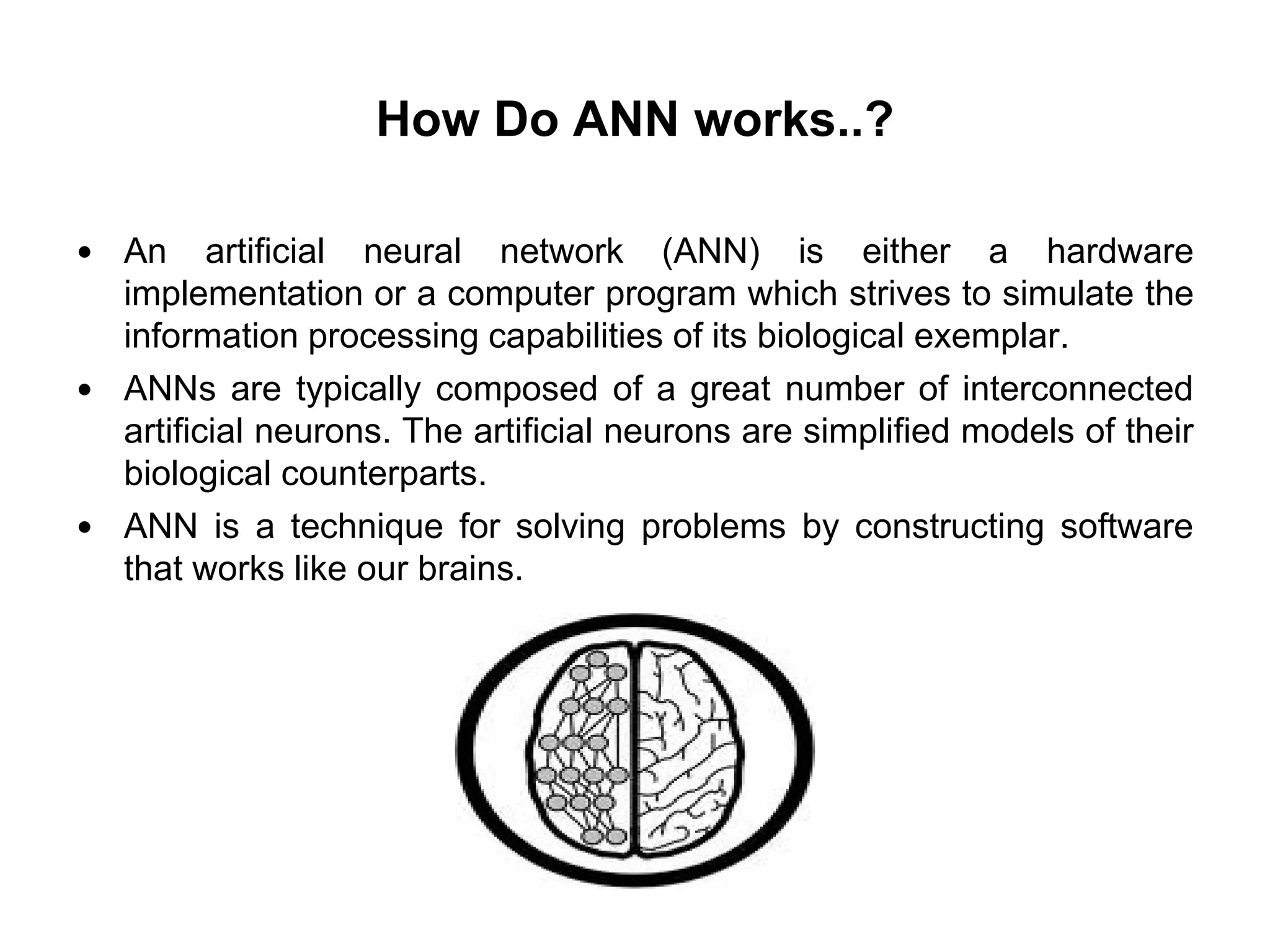 How Do ANN works..?
 An artificial neural network (ANN) is either a hardware
implementation or a computer program which strives to simulate the
information processing capabilities of its biological exemplar.
 ANNs are typically composed of a great number of interconnected
artificial neurons. The artificial neurons are simplified models of their
biological counterparts.
 ANN is a technique for solving problems by constructing software
that works like our brains.
 