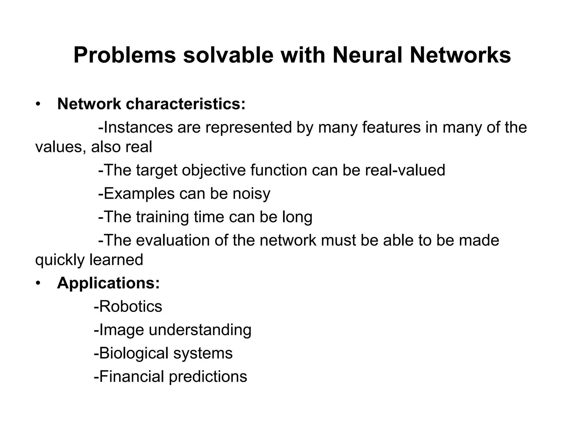 Problems solvable with Neural Networks
• Network characteristics:
-Instances are represented by many features in many of the
values, also real
-The target objective function can be real-valued
-Examples can be noisy
-The training time can be long
-The evaluation of the network must be able to be made
quickly learned
• Applications:
-Robotics
-Image understanding
-Biological systems
-Financial predictions
 