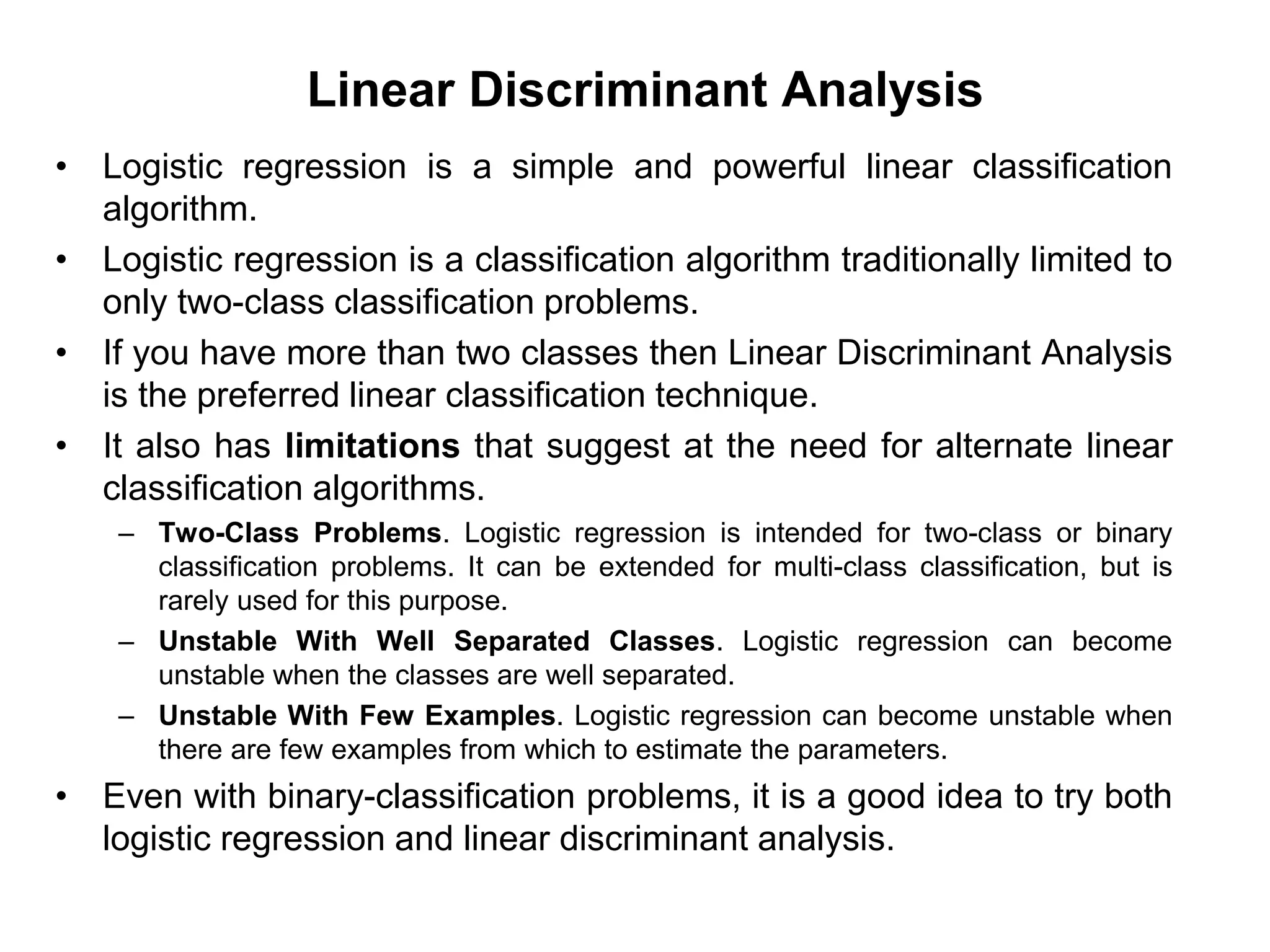 Linear Discriminant Analysis
• Logistic regression is a simple and powerful linear classification
algorithm.
• Logistic regression is a classification algorithm traditionally limited to
only two-class classification problems.
• If you have more than two classes then Linear Discriminant Analysis
is the preferred linear classification technique.
• It also has limitations that suggest at the need for alternate linear
classification algorithms.
– Two-Class Problems. Logistic regression is intended for two-class or binary
classification problems. It can be extended for multi-class classification, but is
rarely used for this purpose.
– Unstable With Well Separated Classes. Logistic regression can become
unstable when the classes are well separated.
– Unstable With Few Examples. Logistic regression can become unstable when
there are few examples from which to estimate the parameters.
• Even with binary-classification problems, it is a good idea to try both
logistic regression and linear discriminant analysis.
 