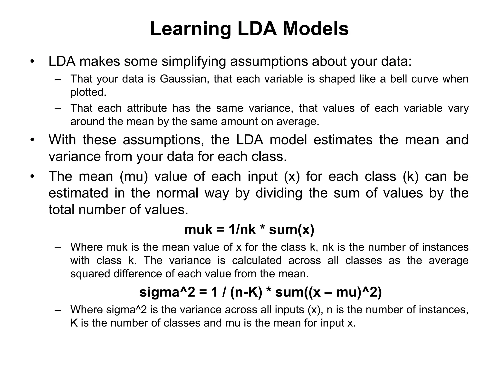 Learning LDA Models
• LDA makes some simplifying assumptions about your data:
– That your data is Gaussian, that each variable is shaped like a bell curve when
plotted.
– That each attribute has the same variance, that values of each variable vary
around the mean by the same amount on average.
• With these assumptions, the LDA model estimates the mean and
variance from your data for each class.
• The mean (mu) value of each input (x) for each class (k) can be
estimated in the normal way by dividing the sum of values by the
total number of values.
muk = 1/nk * sum(x)
– Where muk is the mean value of x for the class k, nk is the number of instances
with class k. The variance is calculated across all classes as the average
squared difference of each value from the mean.
sigma^2 = 1 / (n-K) * sum((x – mu)^2)
– Where sigma^2 is the variance across all inputs (x), n is the number of instances,
K is the number of classes and mu is the mean for input x.
 