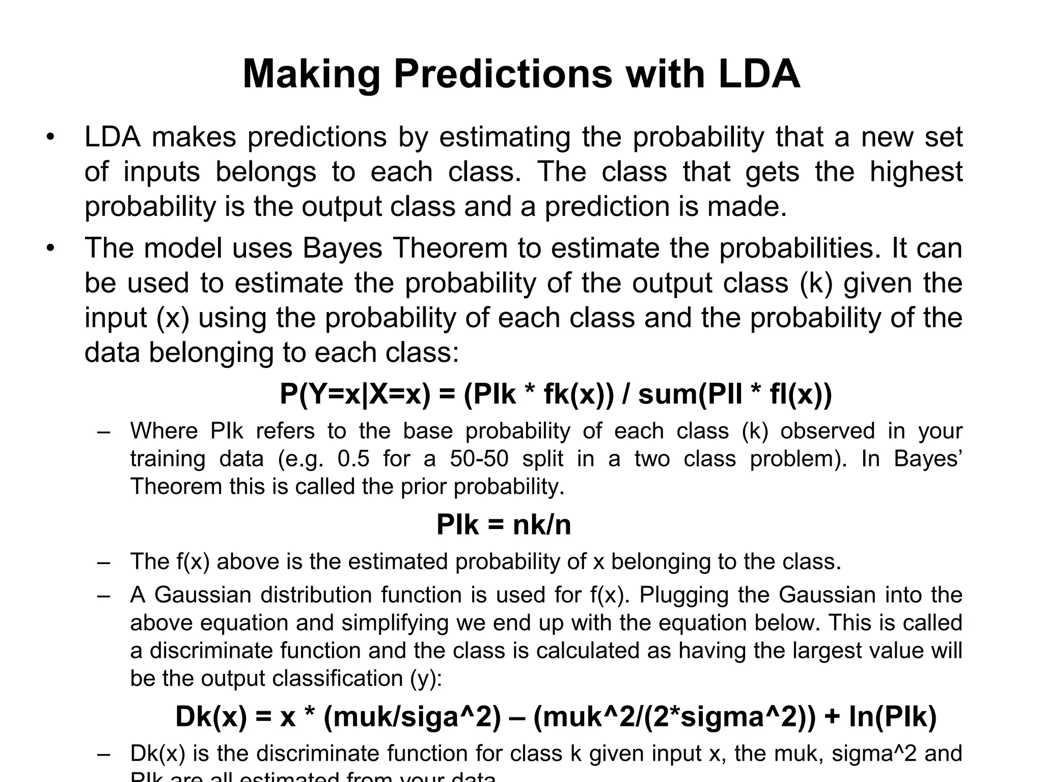 Making Predictions with LDA
• LDA makes predictions by estimating the probability that a new set
of inputs belongs to each class. The class that gets the highest
probability is the output class and a prediction is made.
• The model uses Bayes Theorem to estimate the probabilities. It can
be used to estimate the probability of the output class (k) given the
input (x) using the probability of each class and the probability of the
data belonging to each class:
P(Y=x|X=x) = (PIk * fk(x)) / sum(PIl * fl(x))
– Where PIk refers to the base probability of each class (k) observed in your
training data (e.g. 0.5 for a 50-50 split in a two class problem). In Bayes’
Theorem this is called the prior probability.
PIk = nk/n
– The f(x) above is the estimated probability of x belonging to the class.
– A Gaussian distribution function is used for f(x). Plugging the Gaussian into the
above equation and simplifying we end up with the equation below. This is called
a discriminate function and the class is calculated as having the largest value will
be the output classification (y):
Dk(x) = x * (muk/siga^2) – (muk^2/(2*sigma^2)) + ln(PIk)
– Dk(x) is the discriminate function for class k given input x, the muk, sigma^2 and
 