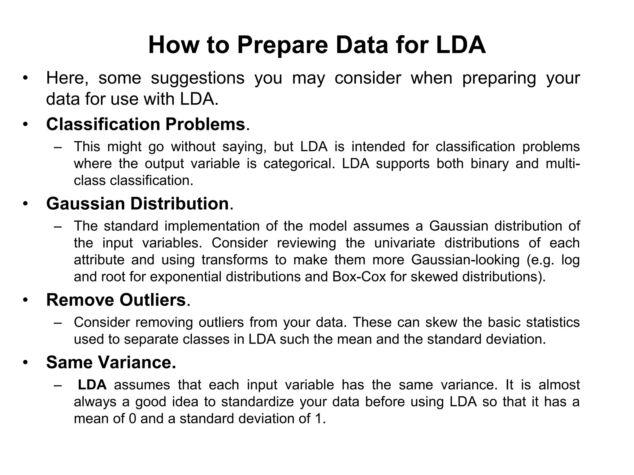 How to Prepare Data for LDA
• Here, some suggestions you may consider when preparing your
data for use with LDA.
• Classification Problems.
– This might go without saying, but LDA is intended for classification problems
where the output variable is categorical. LDA supports both binary and multi-
class classification.
• Gaussian Distribution.
– The standard implementation of the model assumes a Gaussian distribution of
the input variables. Consider reviewing the univariate distributions of each
attribute and using transforms to make them more Gaussian-looking (e.g. log
and root for exponential distributions and Box-Cox for skewed distributions).
• Remove Outliers.
– Consider removing outliers from your data. These can skew the basic statistics
used to separate classes in LDA such the mean and the standard deviation.
• Same Variance.
– LDA assumes that each input variable has the same variance. It is almost
always a good idea to standardize your data before using LDA so that it has a
mean of 0 and a standard deviation of 1.
 