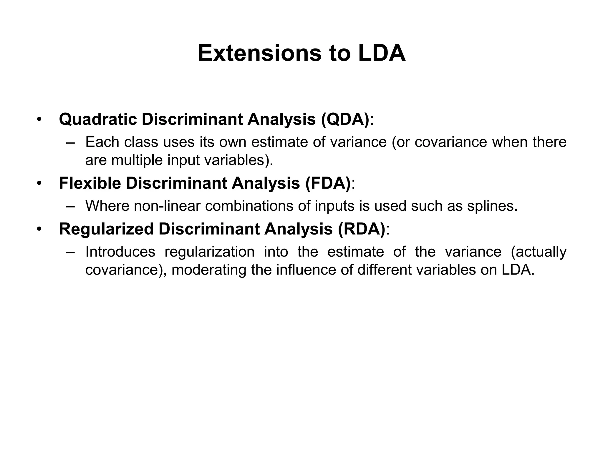 Extensions to LDA
• Quadratic Discriminant Analysis (QDA):
– Each class uses its own estimate of variance (or covariance when there
are multiple input variables).
• Flexible Discriminant Analysis (FDA):
– Where non-linear combinations of inputs is used such as splines.
• Regularized Discriminant Analysis (RDA):
– Introduces regularization into the estimate of the variance (actually
covariance), moderating the influence of different variables on LDA.
 