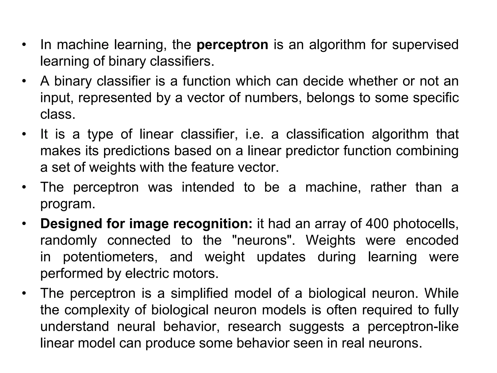 • In machine learning, the perceptron is an algorithm for supervised
learning of binary classifiers.
• A binary classifier is a function which can decide whether or not an
input, represented by a vector of numbers, belongs to some specific
class.
• It is a type of linear classifier, i.e. a classification algorithm that
makes its predictions based on a linear predictor function combining
a set of weights with the feature vector.
• The perceptron was intended to be a machine, rather than a
program.
• Designed for image recognition: it had an array of 400 photocells,
randomly connected to the "neurons". Weights were encoded
in potentiometers, and weight updates during learning were
performed by electric motors.
• The perceptron is a simplified model of a biological neuron. While
the complexity of biological neuron models is often required to fully
understand neural behavior, research suggests a perceptron-like
linear model can produce some behavior seen in real neurons.
 