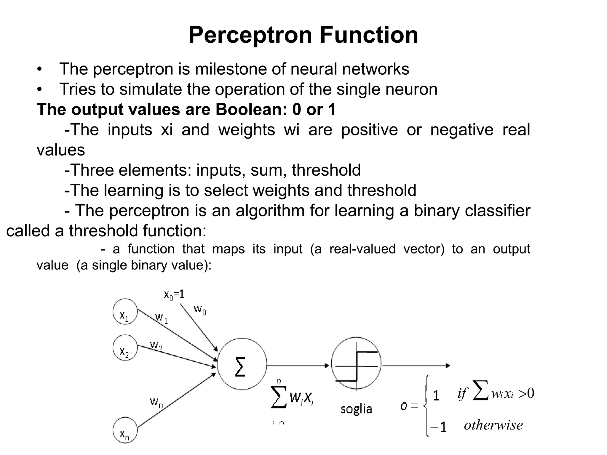 Perceptron Function
• The perceptron is milestone of neural networks
• Tries to simulate the operation of the single neuron
The output values are Boolean: 0 or 1
-The inputs xi and weights wi are positive or negative real
values
-Three elements: inputs, sum, threshold
-The learning is to select weights and threshold
- The perceptron is an algorithm for learning a binary classifier
called a threshold function:
- a function that maps its input (a real-valued vector) to an output
value (a single binary value):
if wi xi >0
otherwise
 