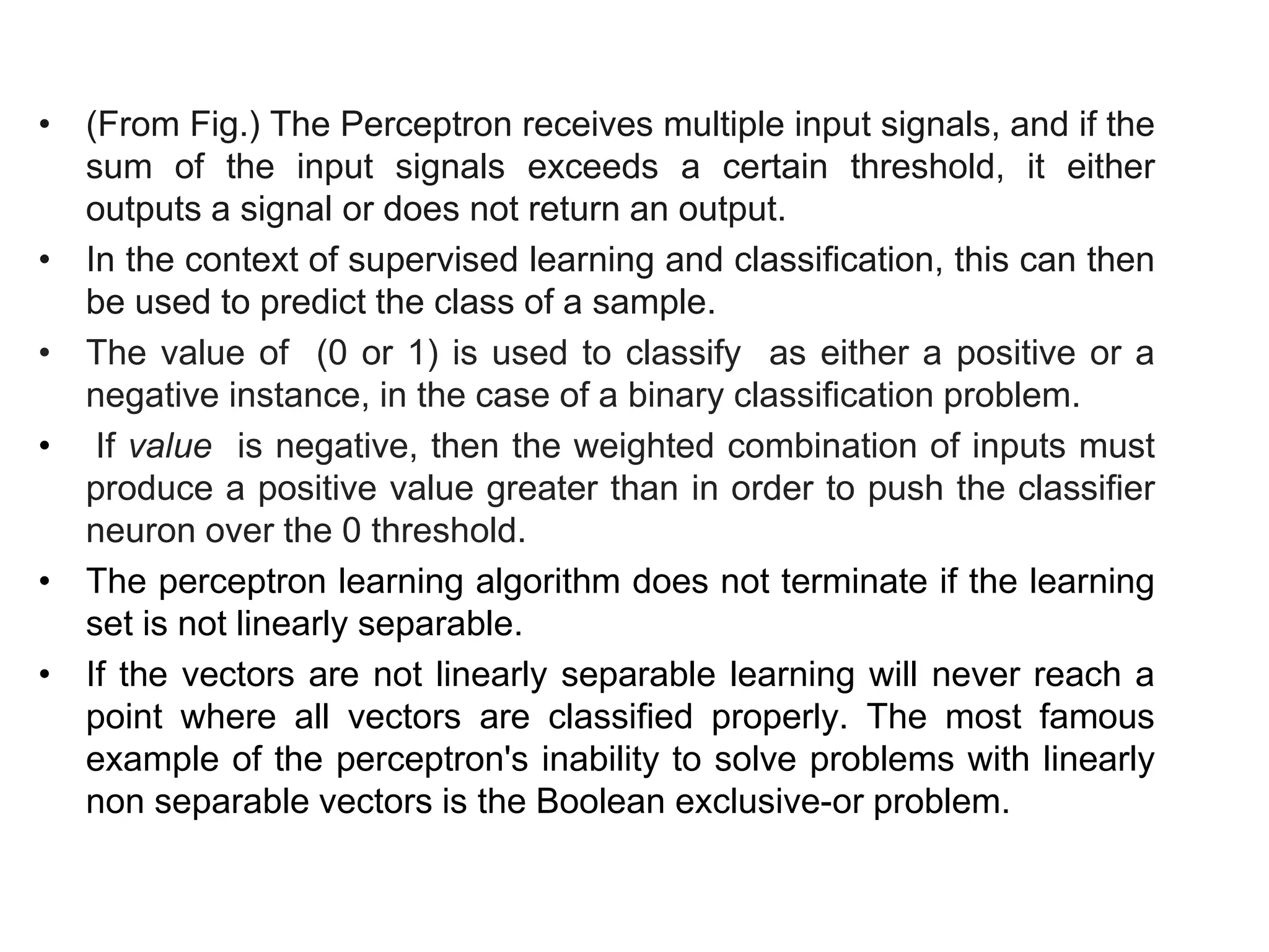 • (From Fig.) The Perceptron receives multiple input signals, and if the
sum of the input signals exceeds a certain threshold, it either
outputs a signal or does not return an output.
• In the context of supervised learning and classification, this can then
be used to predict the class of a sample.
• The value of (0 or 1) is used to classify as either a positive or a
negative instance, in the case of a binary classification problem.
• If value is negative, then the weighted combination of inputs must
produce a positive value greater than in order to push the classifier
neuron over the 0 threshold.
• The perceptron learning algorithm does not terminate if the learning
set is not linearly separable.
• If the vectors are not linearly separable learning will never reach a
point where all vectors are classified properly. The most famous
example of the perceptron's inability to solve problems with linearly
non separable vectors is the Boolean exclusive-or problem.
 