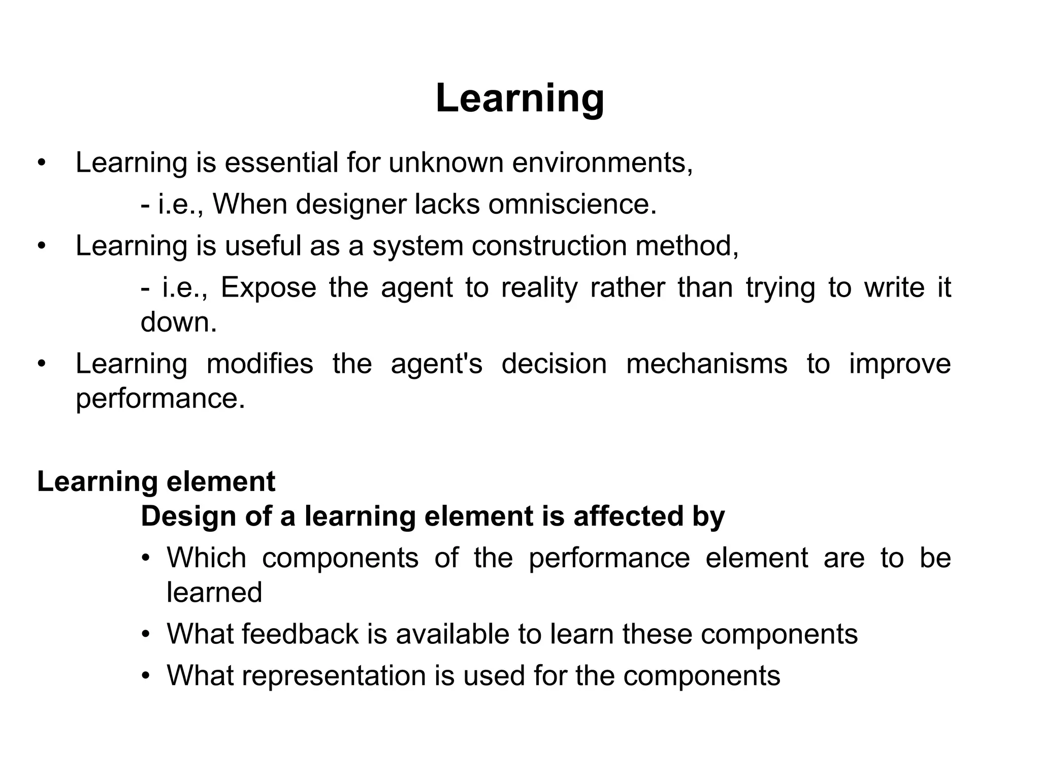 Learning
• Learning is essential for unknown environments,
- i.e., When designer lacks omniscience.
• Learning is useful as a system construction method,
- i.e., Expose the agent to reality rather than trying to write it
down.
• Learning modifies the agent's decision mechanisms to improve
performance.
Learning element
Design of a learning element is affected by
• Which components of the performance element are to be
learned
• What feedback is available to learn these components
• What representation is used for the components
 