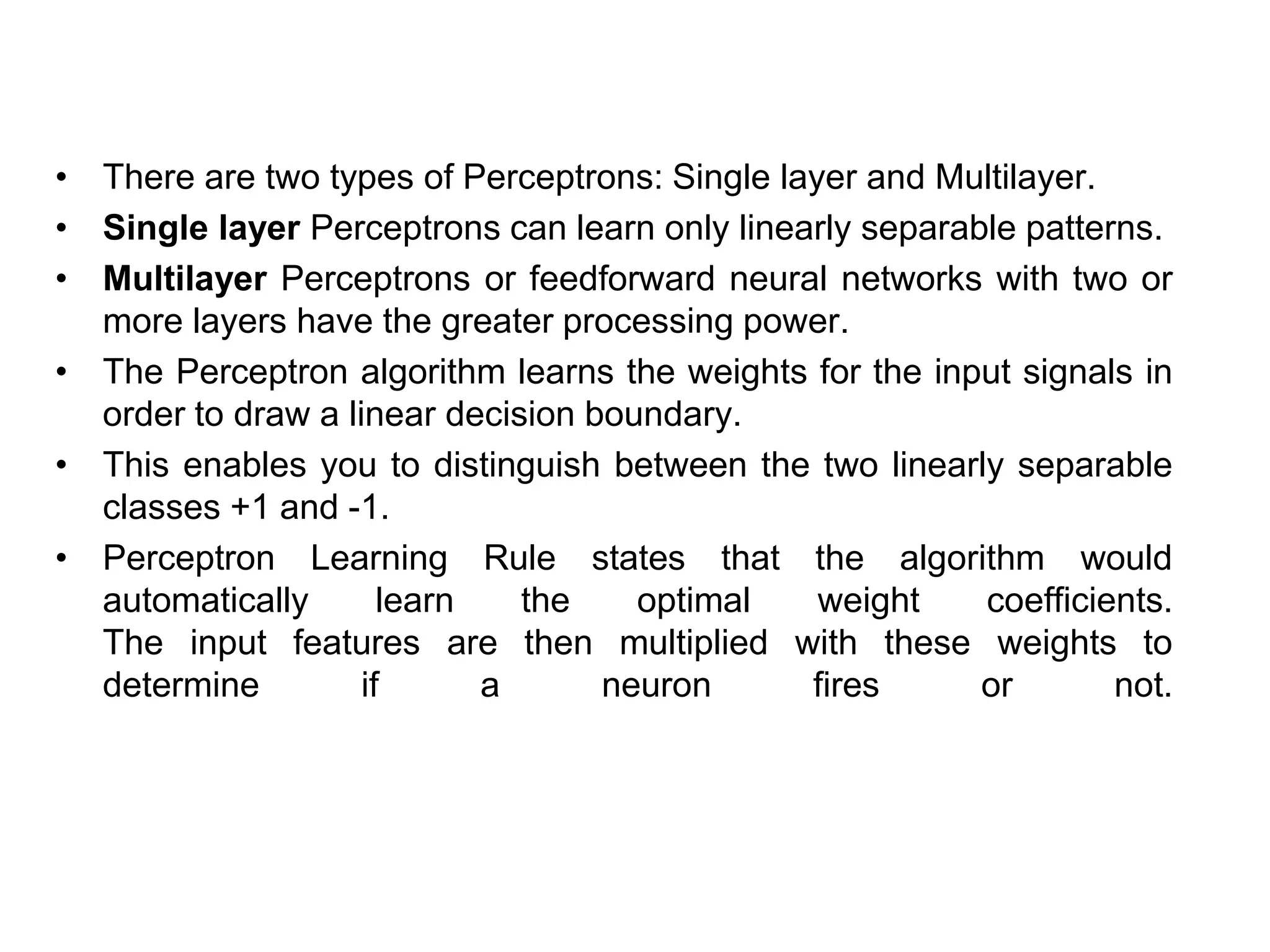 • There are two types of Perceptrons: Single layer and Multilayer.
• Single layer Perceptrons can learn only linearly separable patterns.
• Multilayer Perceptrons or feedforward neural networks with two or
more layers have the greater processing power.
• The Perceptron algorithm learns the weights for the input signals in
order to draw a linear decision boundary.
• This enables you to distinguish between the two linearly separable
classes +1 and -1.
• Perceptron Learning Rule states that the algorithm would
automatically learn the optimal weight coefficients.
The input features are then multiplied with these weights to
determine if a neuron fires or not.
 