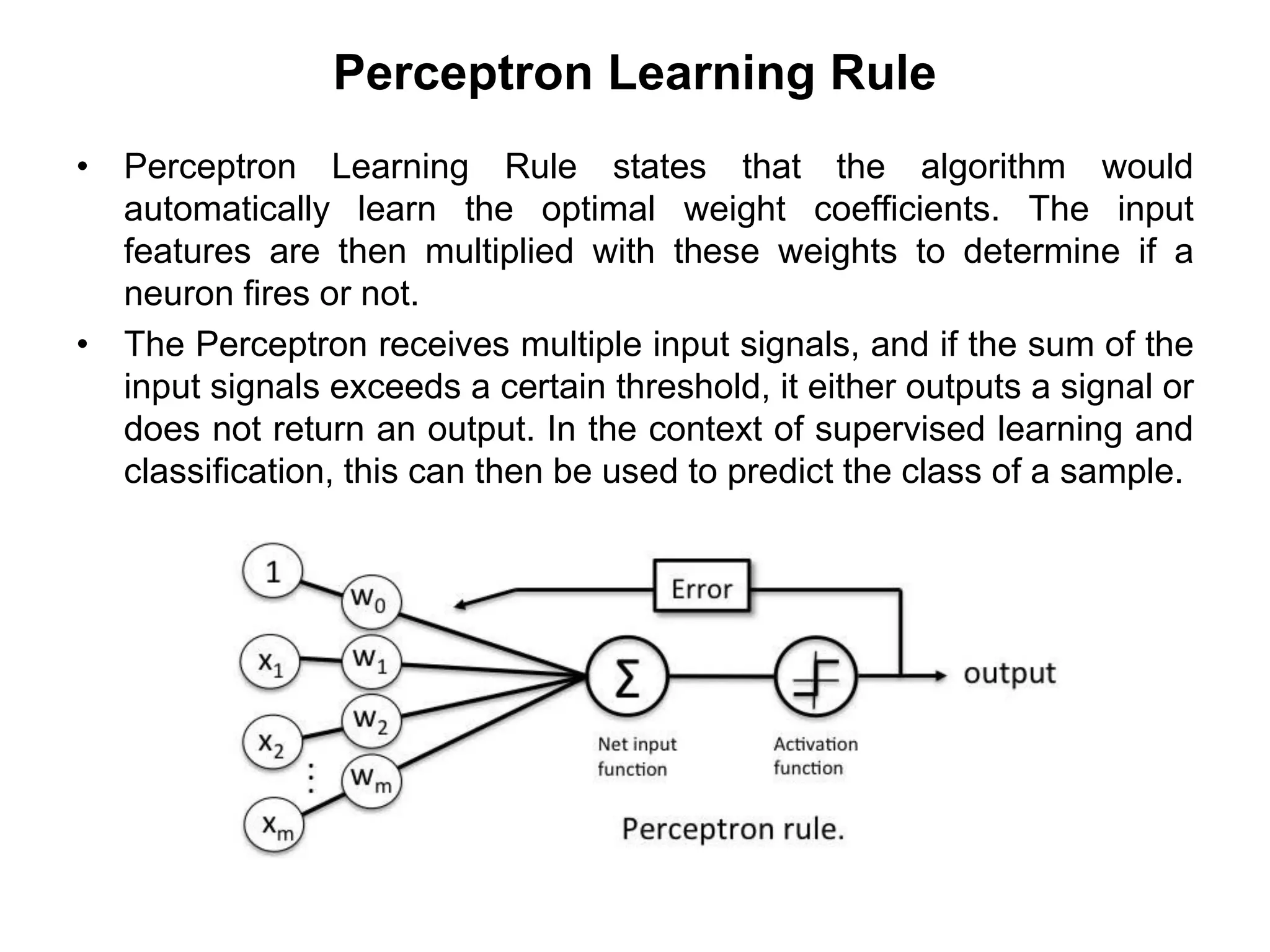 Perceptron Learning Rule
• Perceptron Learning Rule states that the algorithm would
automatically learn the optimal weight coefficients. The input
features are then multiplied with these weights to determine if a
neuron fires or not.
• The Perceptron receives multiple input signals, and if the sum of the
input signals exceeds a certain threshold, it either outputs a signal or
does not return an output. In the context of supervised learning and
classification, this can then be used to predict the class of a sample.
 