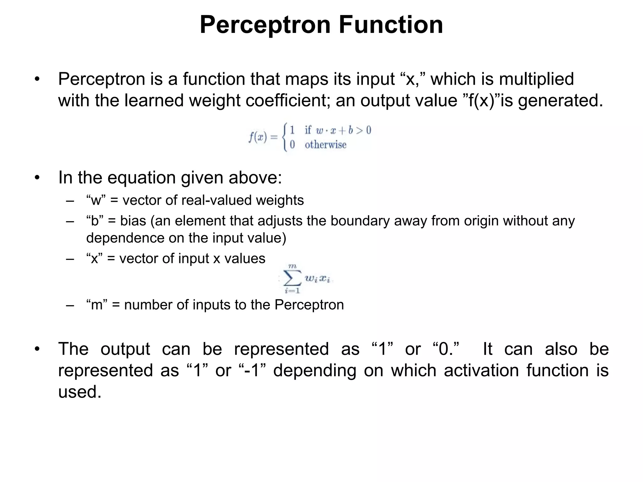 Perceptron Function
• Perceptron is a function that maps its input “x,” which is multiplied
with the learned weight coefficient; an output value ”f(x)”is generated.
• In the equation given above:
– “w” = vector of real-valued weights
– “b” = bias (an element that adjusts the boundary away from origin without any
dependence on the input value)
– “x” = vector of input x values
– “m” = number of inputs to the Perceptron
• The output can be represented as “1” or “0.” It can also be
represented as “1” or “-1” depending on which activation function is
used.
 