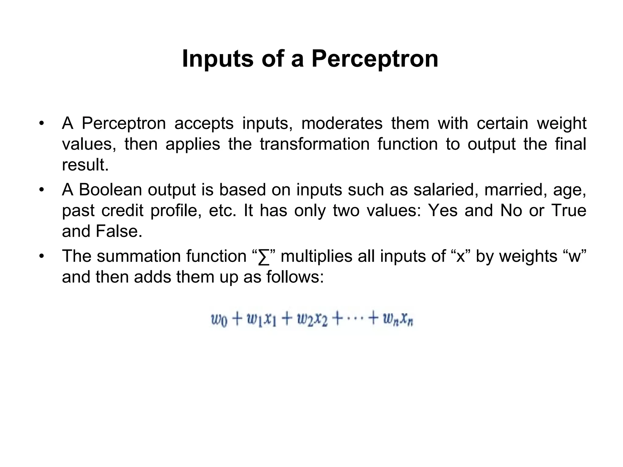 Inputs of a Perceptron
• A Perceptron accepts inputs, moderates them with certain weight
values, then applies the transformation function to output the final
result.
• A Boolean output is based on inputs such as salaried, married, age,
past credit profile, etc. It has only two values: Yes and No or True
and False.
• The summation function “∑” multiplies all inputs of “x” by weights “w”
and then adds them up as follows:
 